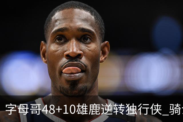 字母哥48+10雄鹿逆转独行侠 骑士克马刺5连胜